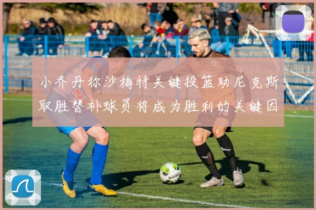 小乔丹称沙梅特关键投篮助尼克斯取胜替补球员将成为胜利的关键因素