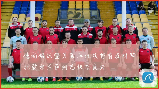 德尚确认登贝莱和杜埃将首发对阵北爱尔兰萨利巴状态良好